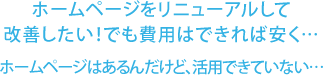 ホームページをリニューアルして改善したい!でも費用はできれば安く… ホームページはあるんだけど、活用できていない…