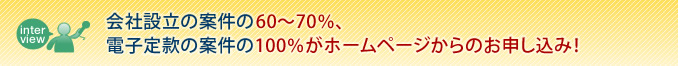 会社設立の案件の60〜70%、電子定款の案件の100%がホームページからのお申し込み!