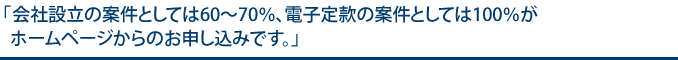会社設立の案件としては60〜70%、電子定款の案件としては100%がホームページからのお申し込みです。